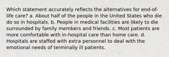 Which statement accurately reflects the alternatives for end-of-life care? a. About half of the people in the United States who die do so in hospitals. b. People in medical facilities are likely to die surrounded by family members and friends. c. Most patients are more comfortable with in-hospital care than home care. d. Hospitals are staffed with extra personnel to deal with the emotional needs of terminally ill patients.