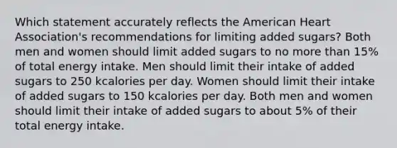 Which statement accurately reflects the American Heart Association's recommendations for limiting added sugars? Both men and women should limit added sugars to no more than 15% of total energy intake. Men should limit their intake of added sugars to 250 kcalories per day. Women should limit their intake of added sugars to 150 kcalories per day. Both men and women should limit their intake of added sugars to about 5% of their total energy intake.