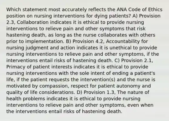 Which statement most accurately reflects the ANA Code of Ethics position on nursing interventions for dying patients? A) Provision 2.3, Collaboration indicates it is ethical to provide nursing interventions to relieve pain and other symptoms that risk hastening death, as long as the nurse collaborates with others prior to implementation. B) Provision 4.2, Accountability for nursing judgment and action indicates it is unethical to provide nursing interventions to relieve pain and other symptoms, if the interventions entail risks of hastening death. C) Provision 2.1, Primacy of patient interests indicates it is ethical to provide nursing interventions with the sole intent of ending a patient's life, if the patient requests the intervention(s) and the nurse is motivated by compassion, respect for patient autonomy and quality of life considerations. D) Provision 1.3, The nature of health problems indicates it is ethical to provide nursing interventions to relieve pain and other symptoms, even when the interventions entail risks of hastening death.