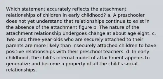 Which statement accurately reflects the attachment relationships of children in early childhood? a. A preschooler does not yet understand that relationships continue to exist in the absence of the attachment figure b. The nature of the attachment relationship undergoes change at about age eight. c. Two- and three-year-olds who are securely attached to their parents are more likely than insecurely attached children to have positive relationships with their preschool teachers. d. In early childhood, the child's internal model of attachment appears to generalize and become a property of all the child's social relationships.