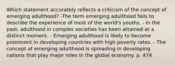 Which statement accurately reflects a criticism of the concept of emerging adulthood? -The term emerging adulthood fails to describe the experience of most of the world's youths. - In the past, adulthood in complex societies has been attained at a distinct moment. - Emerging adulthood is likely to become prominent in developing countries with high poverty rates. - The concept of emerging adulthood is spreading in developing nations that play major roles in the global economy. p. 474