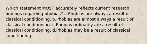 Which statement MOST accurately reflects current research findings regarding phobias? a.Phobias are always a result of classical conditioning. b.Phobias are almost always a result of classical conditioning. c.Phobias ordinarily are a result of classical conditioning. d.Phobias may be a result of classical conditioning.