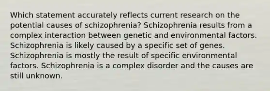 Which statement accurately reflects current research on the potential causes of schizophrenia? Schizophrenia results from a complex interaction between genetic and environmental factors. Schizophrenia is likely caused by a specific set of genes. Schizophrenia is mostly the result of specific environmental factors. Schizophrenia is a complex disorder and the causes are still unknown.