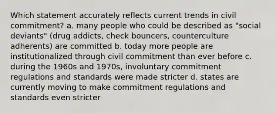 Which statement accurately reflects current trends in civil commitment? a. many people who could be described as "social deviants" (drug addicts, check bouncers, counterculture adherents) are committed b. today more people are institutionalized through civil commitment than ever before c. during the 1960s and 1970s, involuntary commitment regulations and standards were made stricter d. states are currently moving to make commitment regulations and standards even stricter