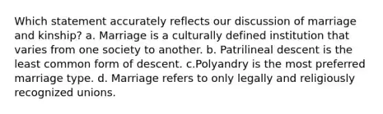 Which statement accurately reflects our discussion of marriage and kinship? a. Marriage is a culturally defined institution that varies from one society to another. b. Patrilineal descent is the least common form of descent. c.Polyandry is the most preferred marriage type. d. Marriage refers to only legally and religiously recognized unions.