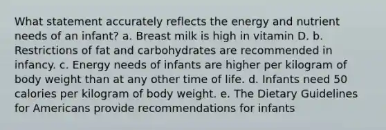 What statement accurately reflects the energy and nutrient needs of an infant? a. Breast milk is high in vitamin D. b. Restrictions of fat and carbohydrates are recommended in infancy. c. Energy needs of infants are higher per kilogram of body weight than at any other time of life. d. Infants need 50 calories per kilogram of body weight. e. The Dietary Guidelines for Americans provide recommendations for infants