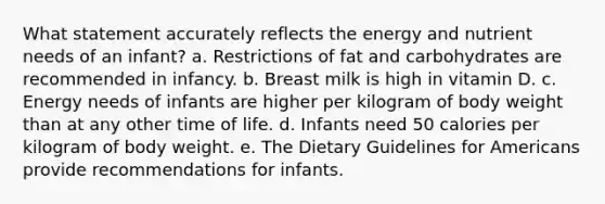 What statement accurately reflects the energy and nutrient needs of an infant? a. Restrictions of fat and carbohydrates are recommended in infancy. b. Breast milk is high in vitamin D. c. Energy needs of infants are higher per kilogram of body weight than at any other time of life. d. Infants need 50 calories per kilogram of body weight. e. The Dietary Guidelines for Americans provide recommendations for infants.