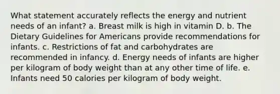 What statement accurately reflects the energy and nutrient needs of an infant? a. Breast milk is high in vitamin D. b. The Dietary Guidelines for Americans provide recommendations for infants. c. Restrictions of fat and carbohydrates are recommended in infancy. d. Energy needs of infants are higher per kilogram of body weight than at any other time of life. e. Infants need 50 calories per kilogram of body weight.