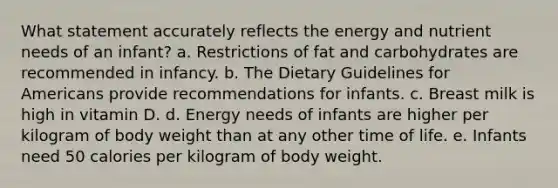 What statement accurately reflects the energy and nutrient needs of an infant? a. Restrictions of fat and carbohydrates are recommended in infancy. b. The Dietary Guidelines for Americans provide recommendations for infants. c. Breast milk is high in vitamin D. d. Energy needs of infants are higher per kilogram of body weight than at any other time of life. e. Infants need 50 calories per kilogram of body weight.