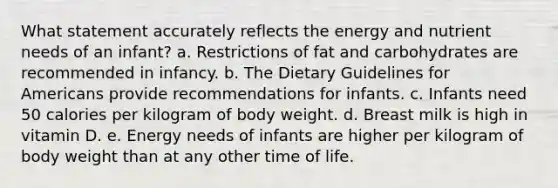 What statement accurately reflects the energy and nutrient needs of an infant? a. Restrictions of fat and carbohydrates are recommended in infancy. b. The Dietary Guidelines for Americans provide recommendations for infants. c. Infants need 50 calories per kilogram of body weight. d. Breast milk is high in vitamin D. e. Energy needs of infants are higher per kilogram of body weight than at any other time of life.