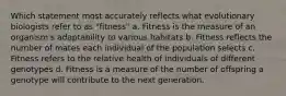 Which statement most accurately reflects what evolutionary biologists refer to as "fitness" a. Fitness is the measure of an organism's adaptability to various habitats b. Fitness reflects the number of mates each individual of the population selects c. Fitness refers to the relative health of individuals of different genotypes d. Fitness is a measure of the number of offspring a genotype will contribute to the next generation.