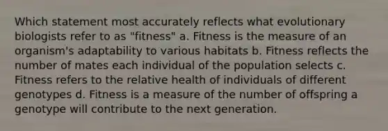 Which statement most accurately reflects what evolutionary biologists refer to as "fitness" a. Fitness is the measure of an organism's adaptability to various habitats b. Fitness reflects the number of mates each individual of the population selects c. Fitness refers to the relative health of individuals of different genotypes d. Fitness is a measure of the number of offspring a genotype will contribute to the next generation.