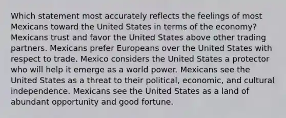 Which statement most accurately reflects the feelings of most Mexicans toward the United States in terms of the economy? Mexicans trust and favor the United States above other trading partners. Mexicans prefer Europeans over the United States with respect to trade. Mexico considers the United States a protector who will help it emerge as a world power. Mexicans see the United States as a threat to their political, economic, and cultural independence. Mexicans see the United States as a land of abundant opportunity and good fortune.