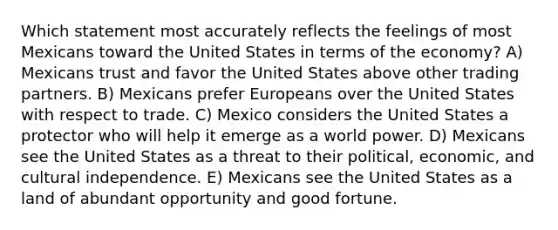 Which statement most accurately reflects the feelings of most Mexicans toward the United States in terms of the economy? A) Mexicans trust and favor the United States above other trading partners. B) Mexicans prefer Europeans over the United States with respect to trade. C) Mexico considers the United States a protector who will help it emerge as a world power. D) Mexicans see the United States as a threat to their political, economic, and cultural independence. E) Mexicans see the United States as a land of abundant opportunity and good fortune.