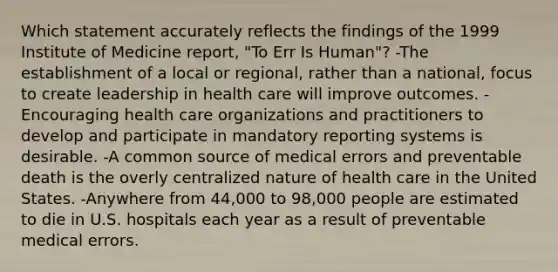 Which statement accurately reflects the findings of the 1999 Institute of Medicine report, "To Err Is Human"? -The establishment of a local or regional, rather than a national, focus to create leadership in health care will improve outcomes. -Encouraging health care organizations and practitioners to develop and participate in mandatory reporting systems is desirable. -A common source of medical errors and preventable death is the overly centralized nature of health care in the United States. -Anywhere from 44,000 to 98,000 people are estimated to die in U.S. hospitals each year as a result of preventable medical errors.