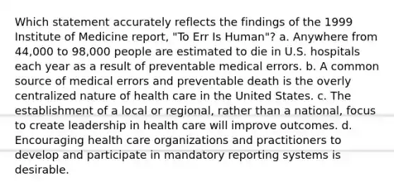 Which statement accurately reflects the findings of the 1999 Institute of Medicine report, "To Err Is Human"? a. Anywhere from 44,000 to 98,000 people are estimated to die in U.S. hospitals each year as a result of preventable medical errors. b. A common source of medical errors and preventable death is the overly centralized nature of health care in the United States. c. The establishment of a local or regional, rather than a national, focus to create leadership in health care will improve outcomes. d. Encouraging health care organizations and practitioners to develop and participate in mandatory reporting systems is desirable.