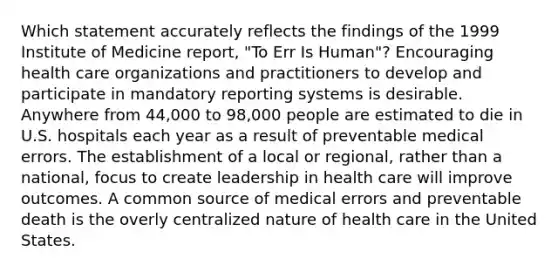 Which statement accurately reflects the findings of the 1999 Institute of Medicine report, "To Err Is Human"? Encouraging health care organizations and practitioners to develop and participate in mandatory reporting systems is desirable. Anywhere from 44,000 to 98,000 people are estimated to die in U.S. hospitals each year as a result of preventable medical errors. The establishment of a local or regional, rather than a national, focus to create leadership in health care will improve outcomes. A common source of medical errors and preventable death is the overly centralized nature of health care in the United States.