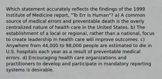 Which statement accurately reflects the findings of the 1999 Institute of Medicine report, "To Err Is Human"? a) A common source of medical errors and preventable death is the overly centralized nature of health care in the United States. b) The establishment of a local or regional, rather than a national, focus to create leadership in health care will improve outcomes. c) Anywhere from 44,000 to 98,000 people are estimated to die in U.S. hospitals each year as a result of preventable medical errors. d) Encouraging health care organizations and practitioners to develop and participate in mandatory reporting systems is desirable.