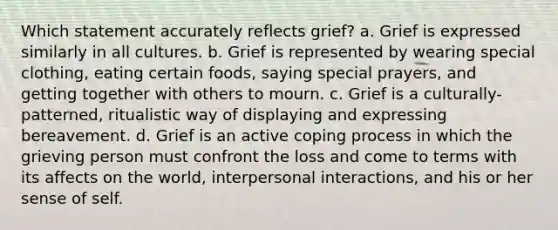 Which statement accurately reflects grief? a. Grief is expressed similarly in all cultures. b. Grief is represented by wearing special clothing, eating certain foods, saying special prayers, and getting together with others to mourn. c. Grief is a culturally-patterned, ritualistic way of displaying and expressing bereavement. d. Grief is an active coping process in which the grieving person must confront the loss and come to terms with its affects on the world, interpersonal interactions, and his or her sense of self.