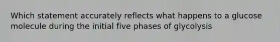 Which statement accurately reflects what happens to a glucose molecule during the initial five phases of glycolysis