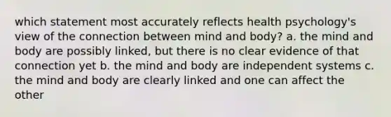 which statement most accurately reflects health psychology's view of the connection between mind and body? a. the mind and body are possibly linked, but there is no clear evidence of that connection yet b. the mind and body are independent systems c. the mind and body are clearly linked and one can affect the other