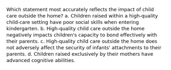 Which statement most accurately reflects the impact of child care outside the home? a. Children raised within a high-quality child-care setting have poor social skills when entering kindergarten. b. High-quality child care outside the home negatively impacts children's capacity to bond effectively with their parents. c. High-quality child care outside the home does not adversely affect the security of infants' attachments to their parents. d. Children raised exclusively by their mothers have advanced cognitive abilities.