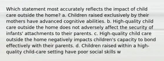 Which statement most accurately reflects the impact of child care outside the home? a. Children raised exclusively by their mothers have advanced cognitive abilities. b. High-quality child care outside the home does not adversely affect the security of infants' attachments to their parents. c. High-quality child care outside the home negatively impacts children's capacity to bond effectively with their parents. d. Children raised within a high-quality child-care setting have poor social skills w