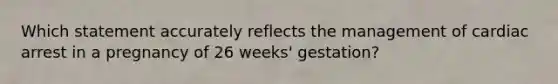 Which statement accurately reflects the management of cardiac arrest in a pregnancy of 26 weeks' gestation?