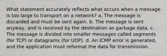 What statement accurately reflects what occurs when a message is too large to transport on a network? a. The message is discarded and must be sent again. b. The message is sent anyway, and is received by the destination as garbage data. c. The message is divided into smaller messages called segments (for TCP) or datagrams (for UDP). d. An ICMP error is generated, and the application must reformat the data for transmission.