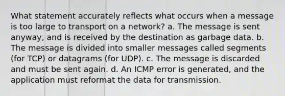 What statement accurately reflects what occurs when a message is too large to transport on a network? a. The message is sent anyway, and is received by the destination as garbage data. b. The message is divided into smaller messages called segments (for TCP) or datagrams (for UDP). c. The message is discarded and must be sent again. d. An ICMP error is generated, and the application must reformat the data for transmission.