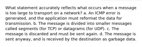 What statement accurately reflects what occurs when a message is too large to transport on a network? a. An ICMP error is generated, and the application must reformat the data for transmission. b. The message is divided into smaller messages called segments (for TCP) or datagrams (for UDP). c. The message is discarded and must be sent again. d. The message is sent anyway, and is received by the destination as garbage data.