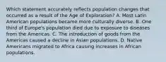 Which statement accurately reflects population changes that occurred as a result of the Age of Exploration? A. Most Latin American populations became more culturally diverse. B. One third of Europe's population died due to exposure to diseases from the Americas. C. The introduction of goods from the Americas caused a decline in Asian populations. D. Native Americans migrated to Africa causing increases in African populations.