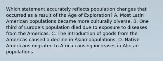 Which statement accurately reflects population changes that occurred as a result of the Age of Exploration? A. Most Latin American populations became more culturally diverse. B. One third of Europe's population died due to exposure to diseases from the Americas. C. The introduction of goods from the Americas caused a decline in Asian populations. D. Native Americans migrated to Africa causing increases in African populations.