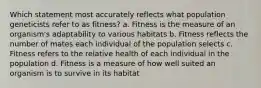 Which statement most accurately reflects what population geneticists refer to as fitness? a. Fitness is the measure of an organism's adaptability to various habitats b. Fitness reflects the number of mates each individual of the population selects c. Fitness refers to the relative health of each individual in the population d. Fitness is a measure of how well suited an organism is to survive in its habitat