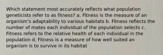 Which statement most accurately reflects what population geneticists refer to as fitness? a. Fitness is the measure of an organism's adaptability to various habitats b. Fitness reflects the number of mates each individual of the population selects c. Fitness refers to the relative health of each individual in the population d. Fitness is a measure of how well suited an organism is to survive in its habitat