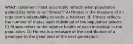 Which statement most accurately reflects what population geneticists refer to as "fitness"? A) Fitness is the measure of an organism's adaptability to various habitats. B) Fitness reflects the number of mates each individual of the population selects. C) Fitness refers to the relative health of each individual in the population. D) Fitness is a measure of the contribution of a genotype to the gene pool of the next generation.