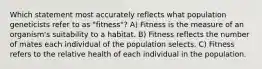 Which statement most accurately reflects what population geneticists refer to as "fitness"? A) Fitness is the measure of an organism's suitability to a habitat. B) Fitness reflects the number of mates each individual of the population selects. C) Fitness refers to the relative health of each individual in the population.