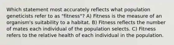 Which statement most accurately reflects what population geneticists refer to as "fitness"? A) Fitness is the measure of an organism's suitability to a habitat. B) Fitness reflects the number of mates each individual of the population selects. C) Fitness refers to the relative health of each individual in the population.