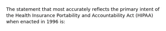 The statement that most accurately reflects the primary intent of the Health Insurance Portability and Accountability Act (HIPAA) when enacted in 1996 is: