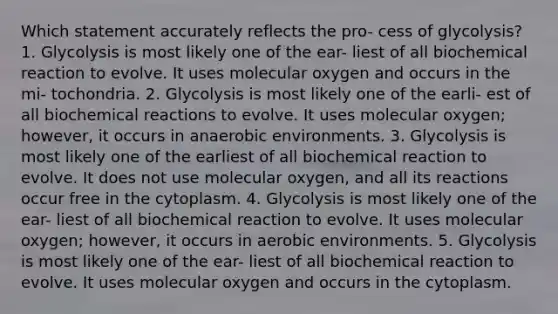 Which statement accurately reflects the pro- cess of glycolysis? 1. Glycolysis is most likely one of the ear- liest of all biochemical reaction to evolve. It uses molecular oxygen and occurs in the mi- tochondria. 2. Glycolysis is most likely one of the earli- est of all biochemical reactions to evolve. It uses molecular oxygen; however, it occurs in anaerobic environments. 3. Glycolysis is most likely one of the earliest of all biochemical reaction to evolve. It does not use molecular oxygen, and all its reactions occur free in the cytoplasm. 4. Glycolysis is most likely one of the ear- liest of all biochemical reaction to evolve. It uses molecular oxygen; however, it occurs in aerobic environments. 5. Glycolysis is most likely one of the ear- liest of all biochemical reaction to evolve. It uses molecular oxygen and occurs in the cytoplasm.