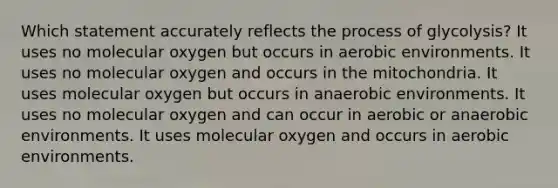 Which statement accurately reflects the process of glycolysis? It uses no molecular oxygen but occurs in aerobic environments. It uses no molecular oxygen and occurs in the mitochondria. It uses molecular oxygen but occurs in anaerobic environments. It uses no molecular oxygen and can occur in aerobic or anaerobic environments. It uses molecular oxygen and occurs in aerobic environments.