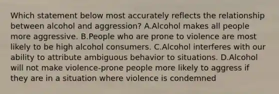 Which statement below most accurately reflects the relationship between alcohol and aggression? A.Alcohol makes all people more aggressive. B.People who are prone to violence are most likely to be high alcohol consumers. C.Alcohol interferes with our ability to attribute ambiguous behavior to situations. D.Alcohol will not make violence-prone people more likely to aggress if they are in a situation where violence is condemned