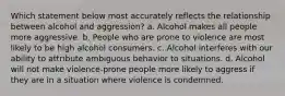 Which statement below most accurately reflects the relationship between alcohol and aggression? a. Alcohol makes all people more aggressive. b. People who are prone to violence are most likely to be high alcohol consumers. c. Alcohol interferes with our ability to attribute ambiguous behavior to situations. d. Alcohol will not make violence-prone people more likely to aggress if they are in a situation where violence is condemned.