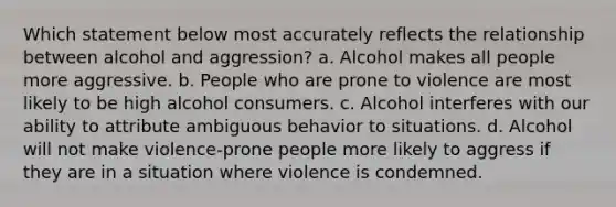 Which statement below most accurately reflects the relationship between alcohol and aggression? a. Alcohol makes all people more aggressive. b. People who are prone to violence are most likely to be high alcohol consumers. c. Alcohol interferes with our ability to attribute ambiguous behavior to situations. d. Alcohol will not make violence-prone people more likely to aggress if they are in a situation where violence is condemned.