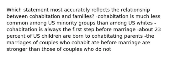 Which statement most accurately reflects the relationship between cohabitation and families? -cohabitation is much less common among US minority groups than among US whites -cohabitation is always the first step before marriage -about 23 percent of US children are born to cohabitating parents -the marriages of couples who cohabit ate before marriage are stronger than those of couples who do not