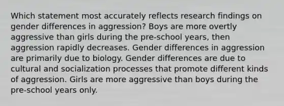 Which statement most accurately reflects research findings on gender differences in aggression? Boys are more overtly aggressive than girls during the pre-school years, then aggression rapidly decreases. Gender differences in aggression are primarily due to biology. Gender differences are due to cultural and socialization processes that promote different kinds of aggression. Girls are more aggressive than boys during the pre-school years only.