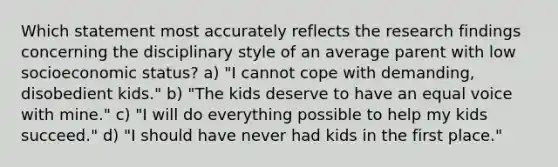 Which statement most accurately reflects the research findings concerning the disciplinary style of an average parent with low socioeconomic status? a) "I cannot cope with demanding, disobedient kids." b) "The kids deserve to have an equal voice with mine." c) "I will do everything possible to help my kids succeed." d) "I should have never had kids in the first place."