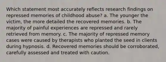 Which statement most accurately reflects research findings on repressed memories of childhood abuse? a. The younger the victim, the more detailed the recovered memories. b. The majority of painful experiences are repressed and rarely retrieved from memory. c. The majority of repressed memory cases were caused by therapists who planted the seed in clients during hypnosis. d. Recovered memories should be corroborated, carefully assessed and treated with caution.