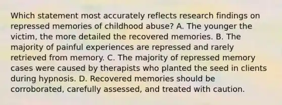 Which statement most accurately reflects research findings on repressed memories of childhood abuse? A. The younger the victim, the more detailed the recovered memories. B. The majority of painful experiences are repressed and rarely retrieved from memory. C. The majority of repressed memory cases were caused by therapists who planted the seed in clients during hypnosis. D. Recovered memories should be corroborated, carefully assessed, and treated with caution.