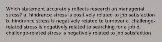 Which statement accurately reflects research on managerial stress? a. hindrance stress is positively related to job satisfaction b. hindrance stress is negatively related to turnover c. challenge-related stress is negatively related to searching for a job d. challenge-related stress is negatively related to job satisfaction